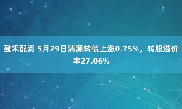 盈禾配资 5月29日清源转债上涨0.75%，转股溢价率27.06%