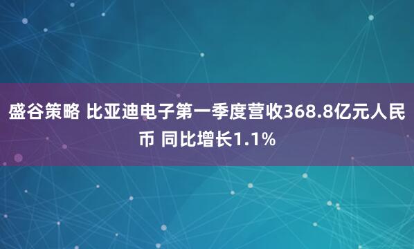 盛谷策略 比亚迪电子第一季度营收368.8亿元人民币 同比增长1.1%