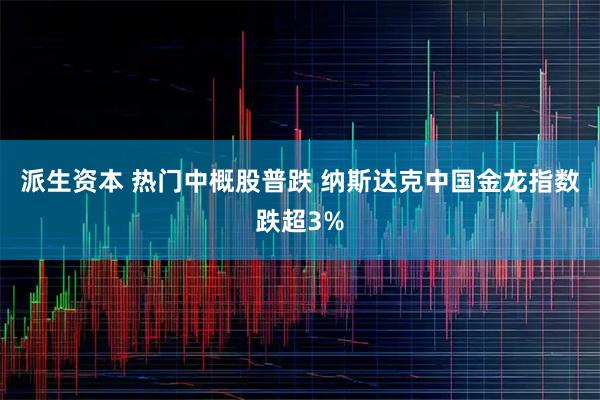 派生资本 热门中概股普跌 纳斯达克中国金龙指数跌超3%