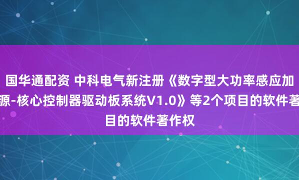 国华通配资 中科电气新注册《数字型大功率感应加热电源-核心控制器驱动板系统V1.0》等2个项目的软件著作权