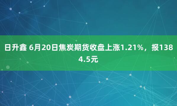 日升鑫 6月20日焦炭期货收盘上涨1.21%，报1384.5元