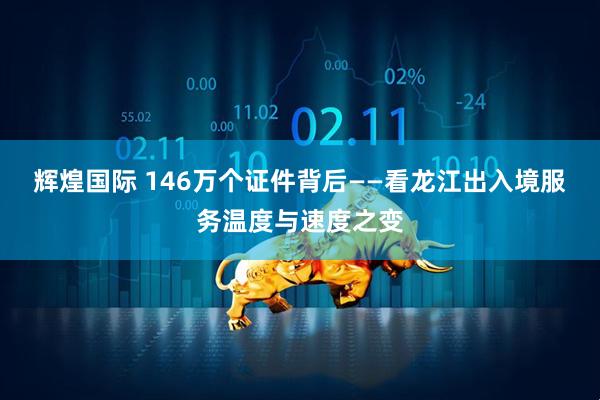 辉煌国际 146万个证件背后——看龙江出入境服务温度与速度之变
