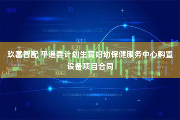 玖富智配 平遥县计划生育妇幼保健服务中心购置设备项目合同