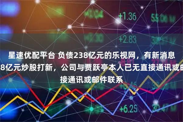 星速优配平台 负债238亿元的乐视网，有新消息！拟投18亿元炒股打新，公司与贾跃亭本人已无直接通讯或邮件联系