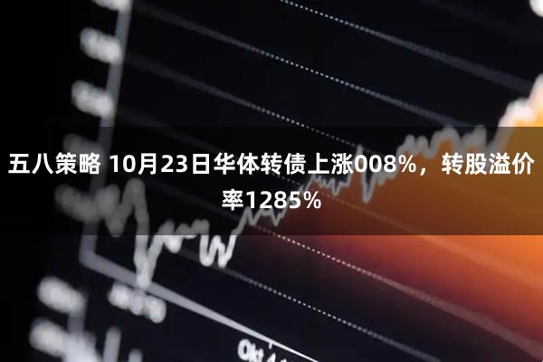 五八策略 10月23日华体转债上涨008%，转股溢价率1285%