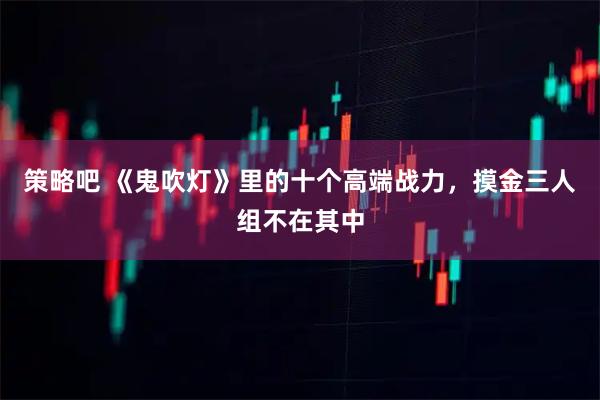 策略吧 《鬼吹灯》里的十个高端战力，摸金三人组不在其中