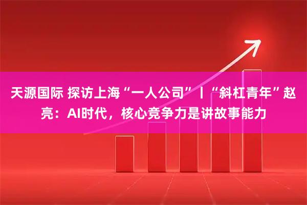 天源国际 探访上海“一人公司”丨“斜杠青年”赵亮：AI时代，核心竞争力是讲故事能力