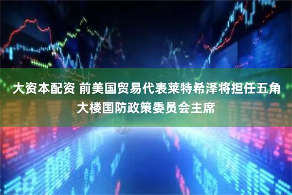 大资本配资 前美国贸易代表莱特希泽将担任五角大楼国防政策委员会主席